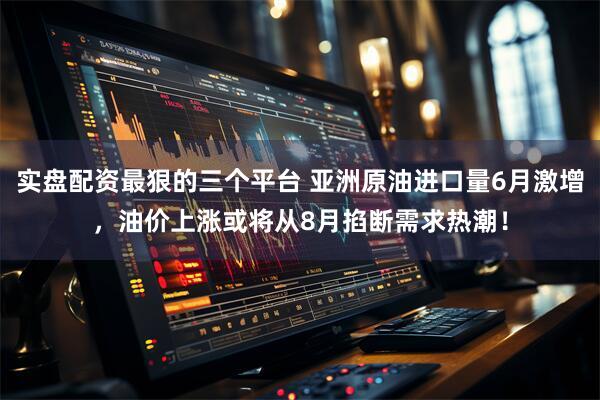 实盘配资最狠的三个平台 亚洲原油进口量6月激增，油价上涨或将从8月掐断需求热潮！