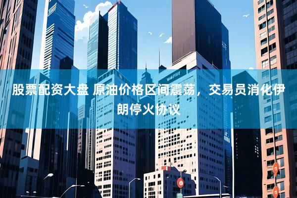 股票配资大盘 原油价格区间震荡，交易员消化伊朗停火协议