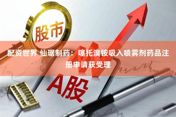 配资世界 仙琚制药：噻托溴铵吸入喷雾剂药品注册申请获受理