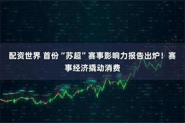配资世界 首份“苏超”赛事影响力报告出炉！赛事经济撬动消费