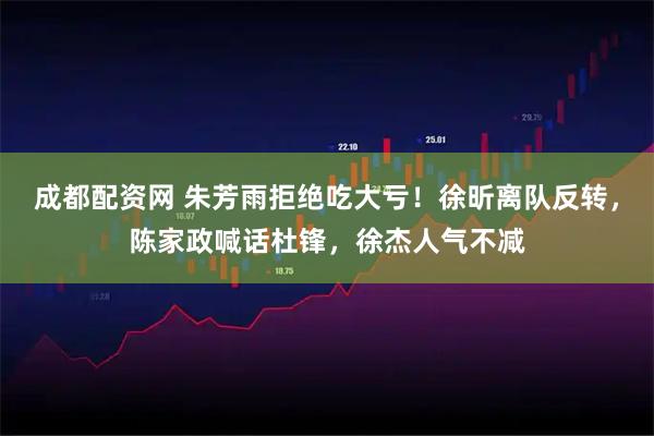 成都配资网 朱芳雨拒绝吃大亏！徐昕离队反转，陈家政喊话杜锋，徐杰人气不减