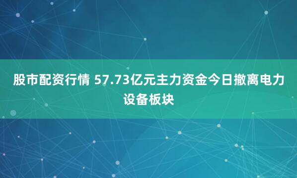 股市配资行情 57.73亿元主力资金今日撤离电力设备板块