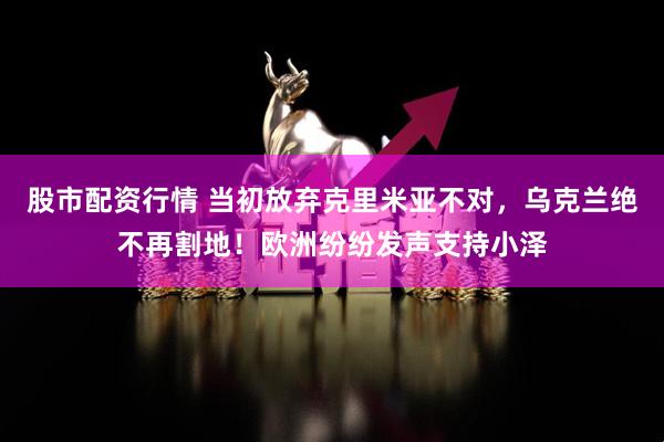 股市配资行情 当初放弃克里米亚不对，乌克兰绝不再割地！欧洲纷纷发声支持小泽