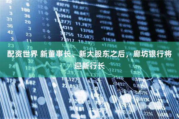 配资世界 新董事长、新大股东之后，廊坊银行将迎新行长
