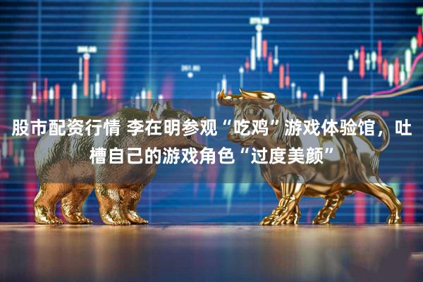 股市配资行情 李在明参观“吃鸡”游戏体验馆，吐槽自己的游戏角色“过度美颜”