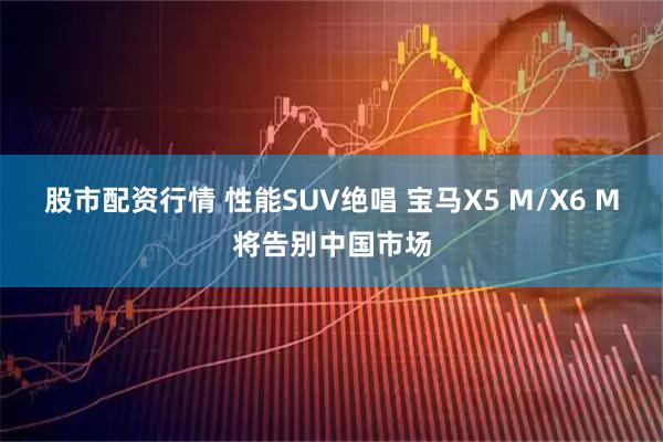股市配资行情 性能SUV绝唱 宝马X5 M/X6 M将告别中国市场