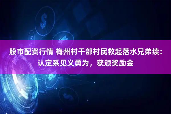 股市配资行情 梅州村干部村民救起落水兄弟续：认定系见义勇为，获颁奖励金
