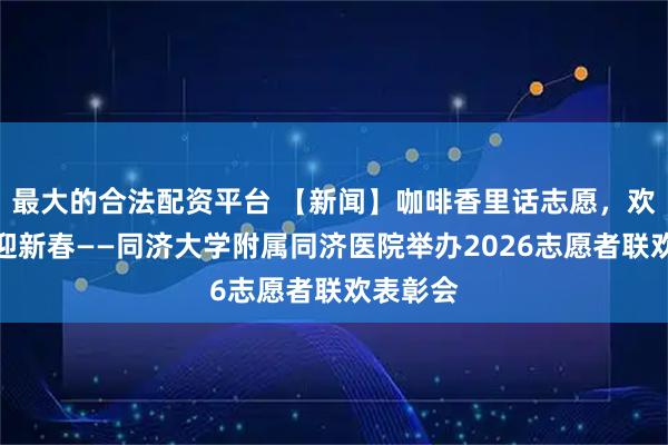 最大的合法配资平台 【新闻】咖啡香里话志愿，欢笑声中迎新春——同济大学附属同济医院举办2026志愿者联欢表彰会