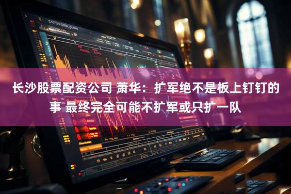 长沙股票配资公司 萧华：扩军绝不是板上钉钉的事 最终完全可能不扩军或只扩一队