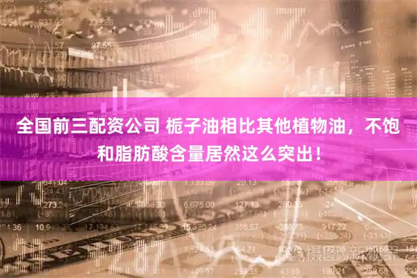 全国前三配资公司 栀子油相比其他植物油，不饱和脂肪酸含量居然这么突出！