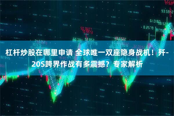 杠杆炒股在哪里申请 全球唯一双座隐身战机！歼-20S跨界作战有多震撼？专家解析
